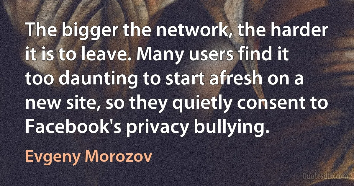 The bigger the network, the harder it is to leave. Many users find it too daunting to start afresh on a new site, so they quietly consent to Facebook's privacy bullying. (Evgeny Morozov)