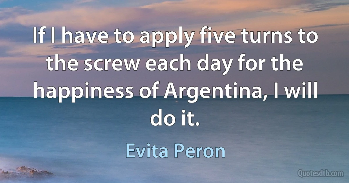 If I have to apply five turns to the screw each day for the happiness of Argentina, I will do it. (Evita Peron)