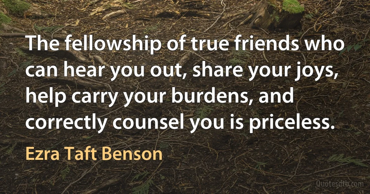 The fellowship of true friends who can hear you out, share your joys, help carry your burdens, and correctly counsel you is priceless. (Ezra Taft Benson)