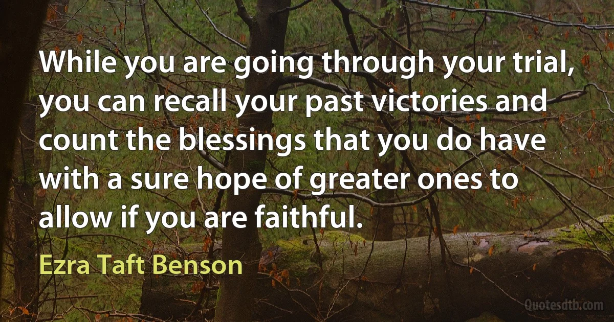 While you are going through your trial, you can recall your past victories and count the blessings that you do have with a sure hope of greater ones to allow if you are faithful. (Ezra Taft Benson)