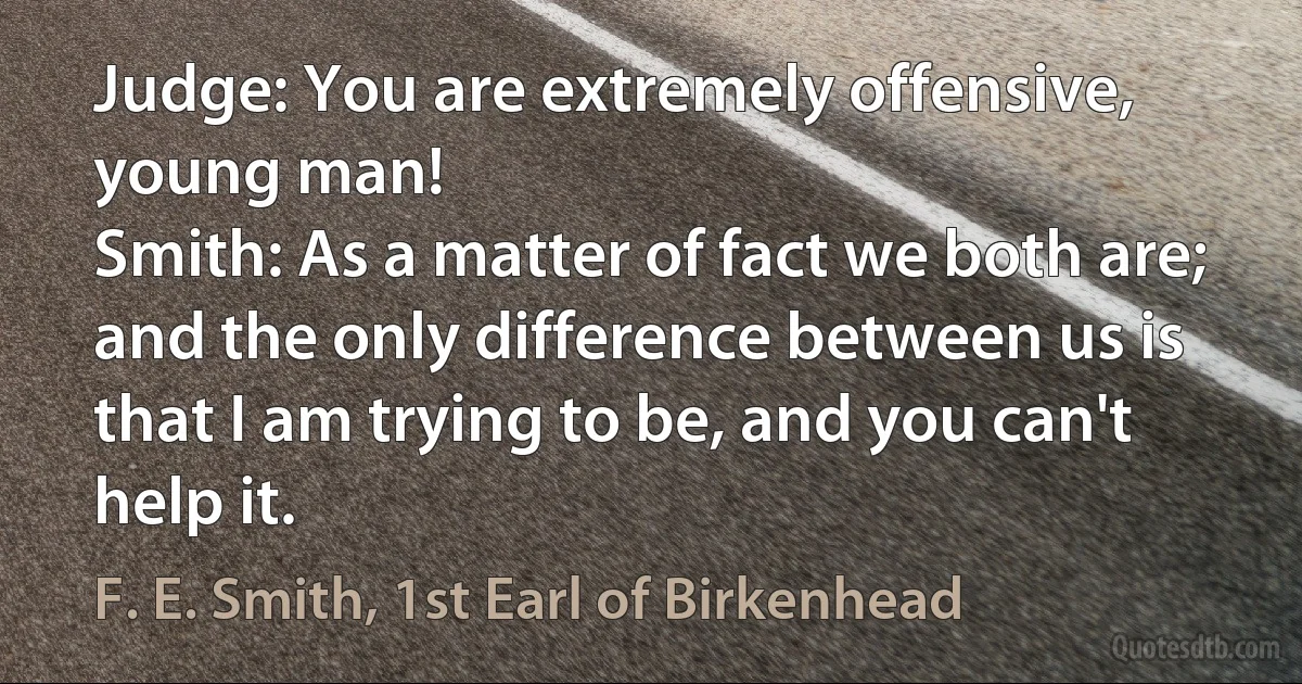 Judge: You are extremely offensive, young man!
Smith: As a matter of fact we both are; and the only difference between us is that I am trying to be, and you can't help it. (F. E. Smith, 1st Earl of Birkenhead)