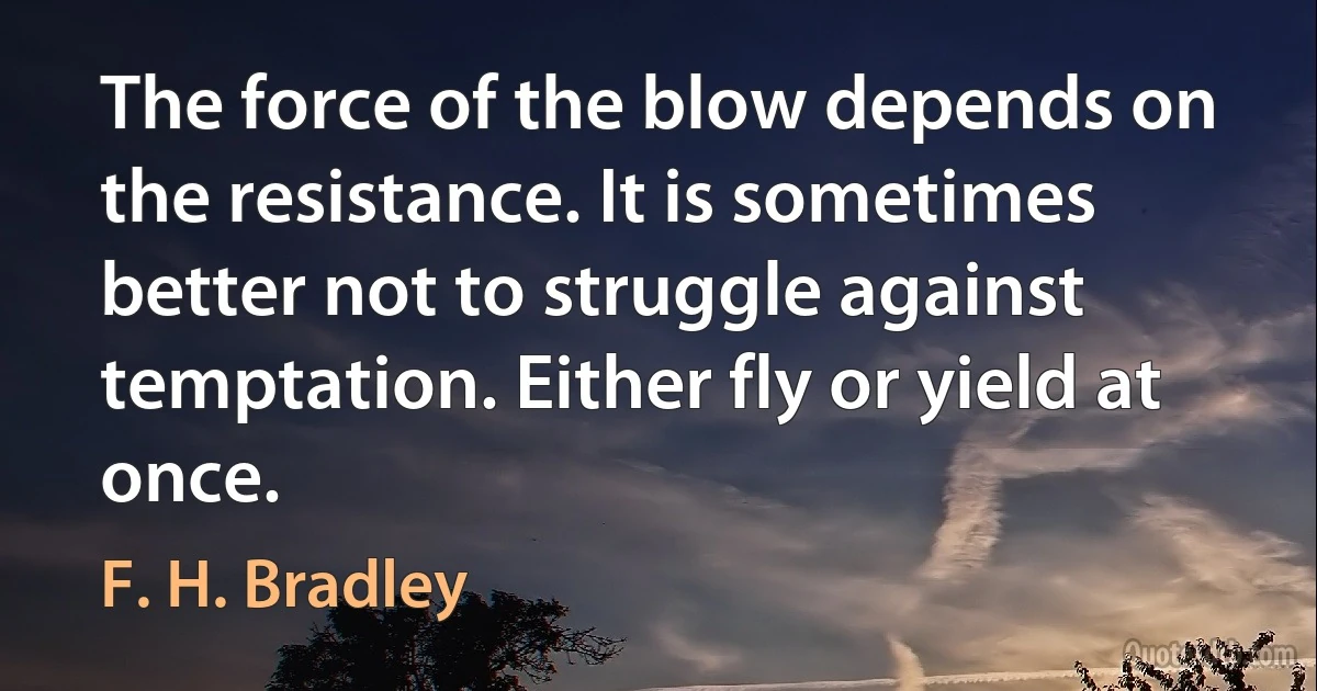 The force of the blow depends on the resistance. It is sometimes better not to struggle against temptation. Either fly or yield at once. (F. H. Bradley)