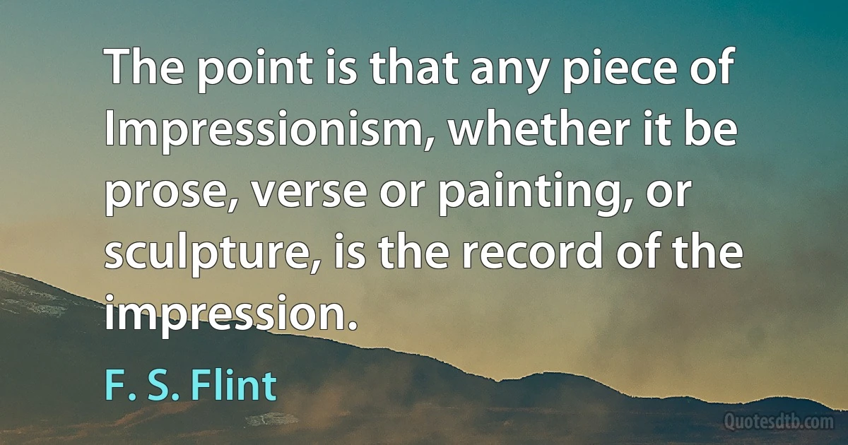 The point is that any piece of Impressionism, whether it be prose, verse or painting, or sculpture, is the record of the impression. (F. S. Flint)