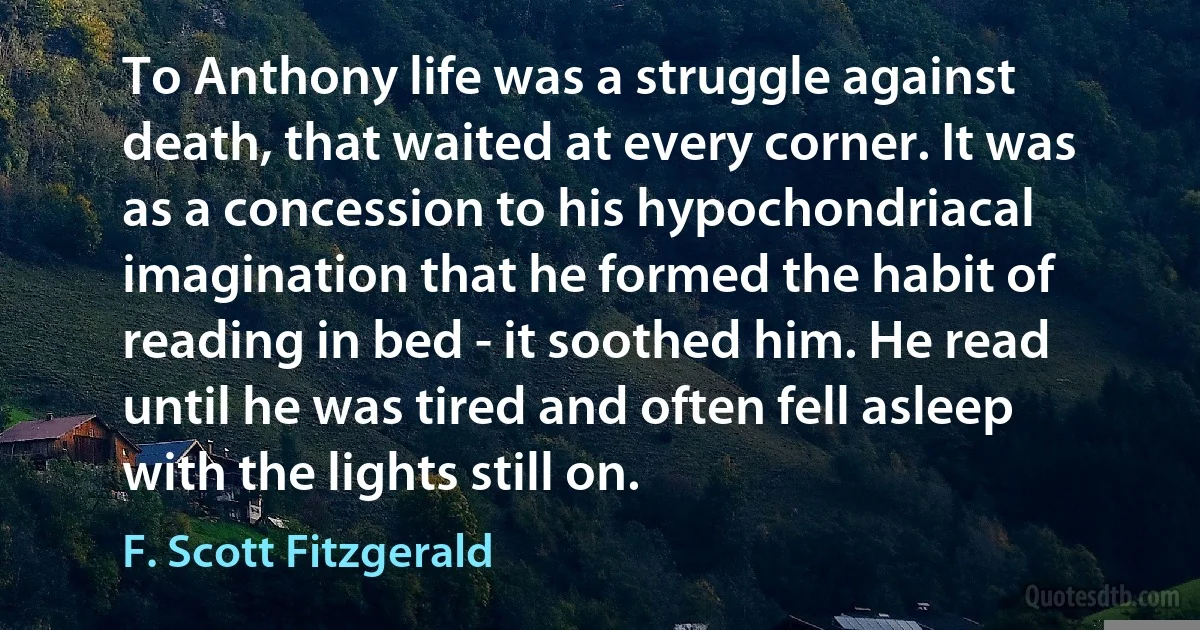 To Anthony life was a struggle against death, that waited at every corner. It was as a concession to his hypochondriacal imagination that he formed the habit of reading in bed - it soothed him. He read until he was tired and often fell asleep with the lights still on. (F. Scott Fitzgerald)