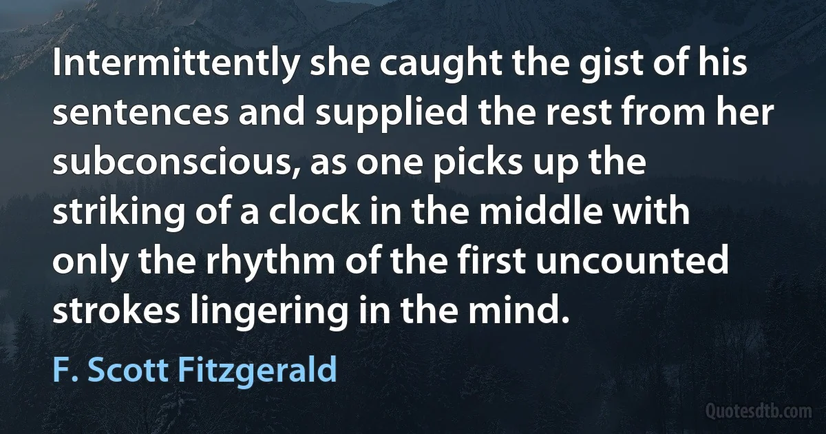 Intermittently she caught the gist of his sentences and supplied the rest from her subconscious, as one picks up the striking of a clock in the middle with only the rhythm of the first uncounted strokes lingering in the mind. (F. Scott Fitzgerald)