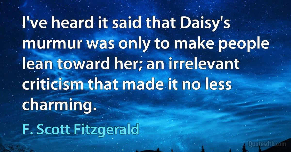 I've heard it said that Daisy's murmur was only to make people lean toward her; an irrelevant criticism that made it no less charming. (F. Scott Fitzgerald)