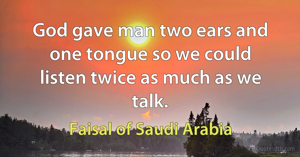 God gave man two ears and one tongue so we could listen twice as much as we talk. (Faisal of Saudi Arabia)