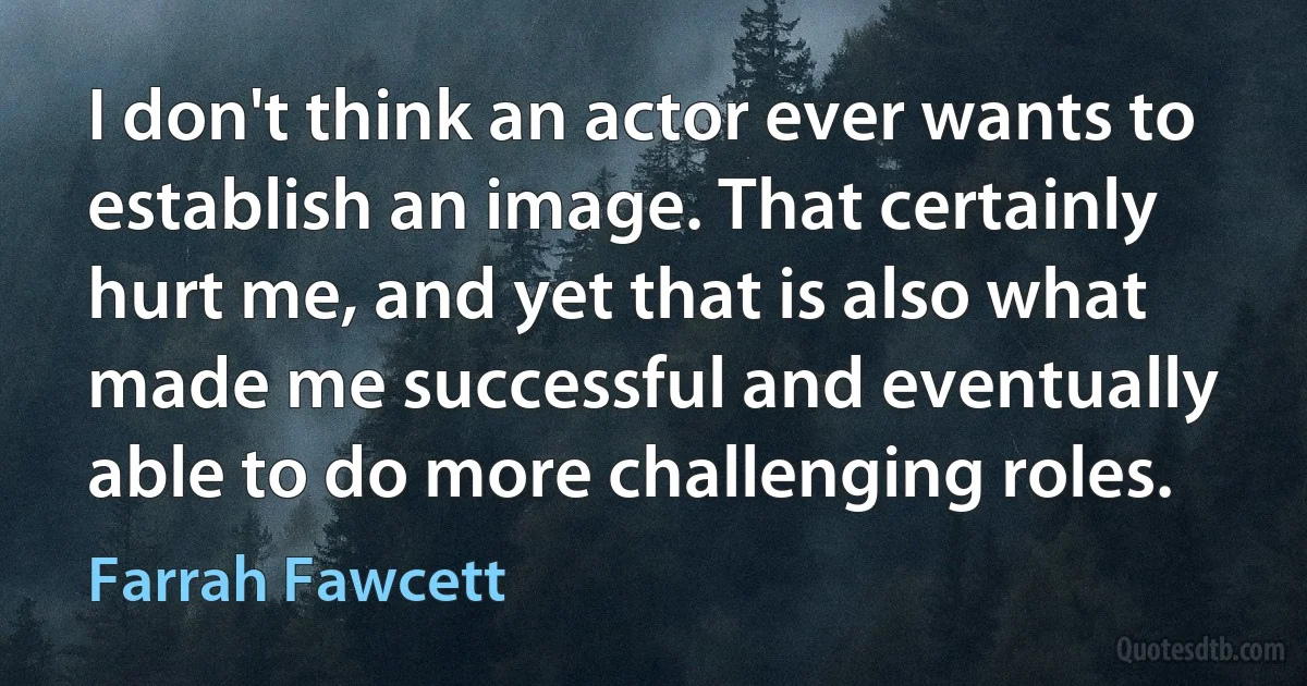 I don't think an actor ever wants to establish an image. That certainly hurt me, and yet that is also what made me successful and eventually able to do more challenging roles. (Farrah Fawcett)