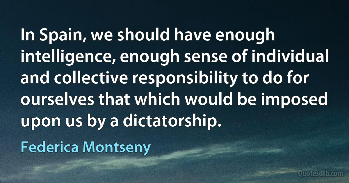 In Spain, we should have enough intelligence, enough sense of individual and collective responsibility to do for ourselves that which would be imposed upon us by a dictatorship. (Federica Montseny)