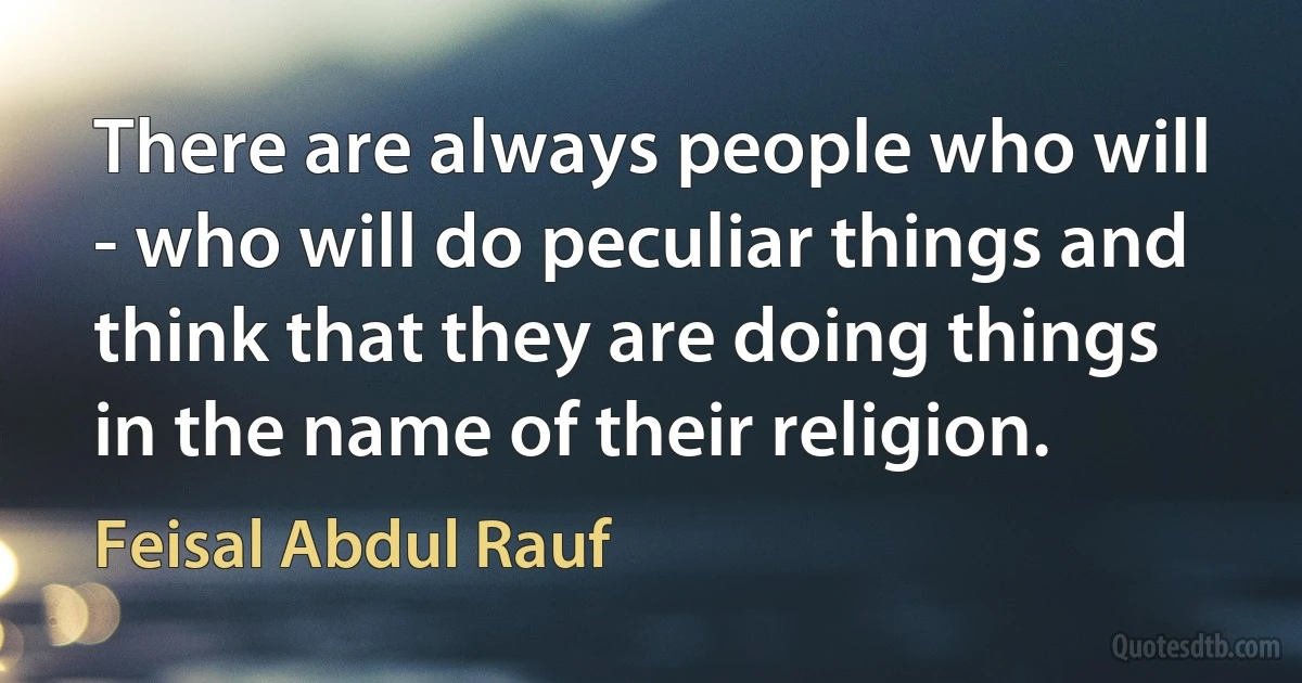 There are always people who will - who will do peculiar things and think that they are doing things in the name of their religion. (Feisal Abdul Rauf)