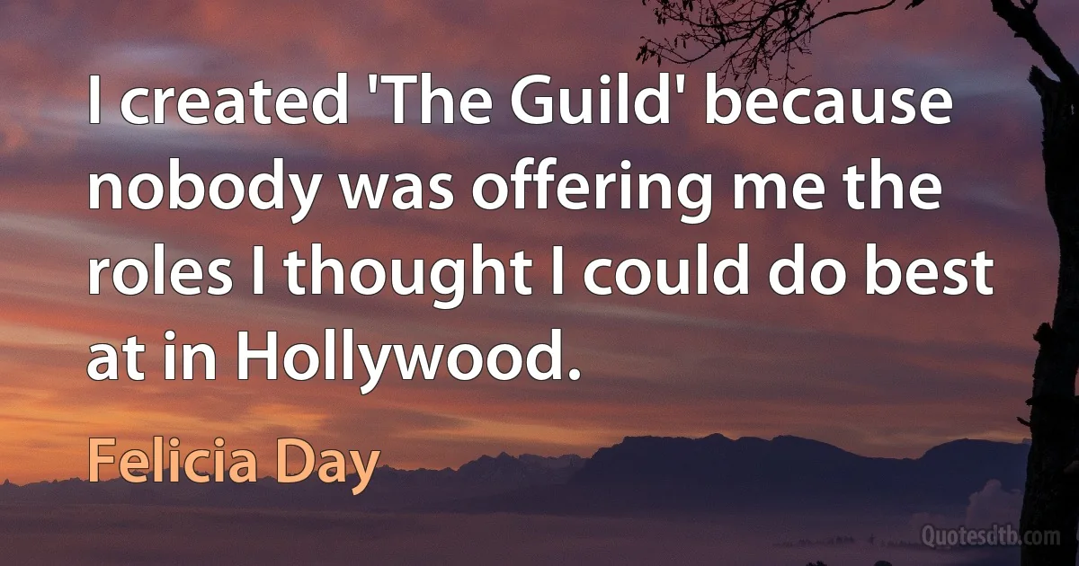 I created 'The Guild' because nobody was offering me the roles I thought I could do best at in Hollywood. (Felicia Day)