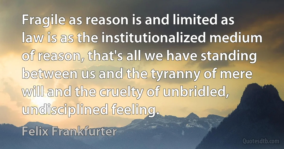 Fragile as reason is and limited as law is as the institutionalized medium of reason, that's all we have standing between us and the tyranny of mere will and the cruelty of unbridled, undisciplined feeling. (Felix Frankfurter)