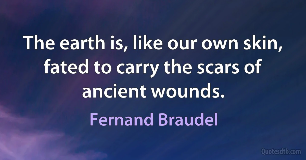 The earth is, like our own skin, fated to carry the scars of ancient wounds. (Fernand Braudel)