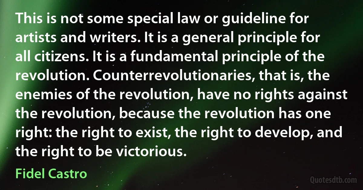 This is not some special law or guideline for artists and writers. It is a general principle for all citizens. It is a fundamental principle of the revolution. Counterrevolutionaries, that is, the enemies of the revolution, have no rights against the revolution, because the revolution has one right: the right to exist, the right to develop, and the right to be victorious. (Fidel Castro)