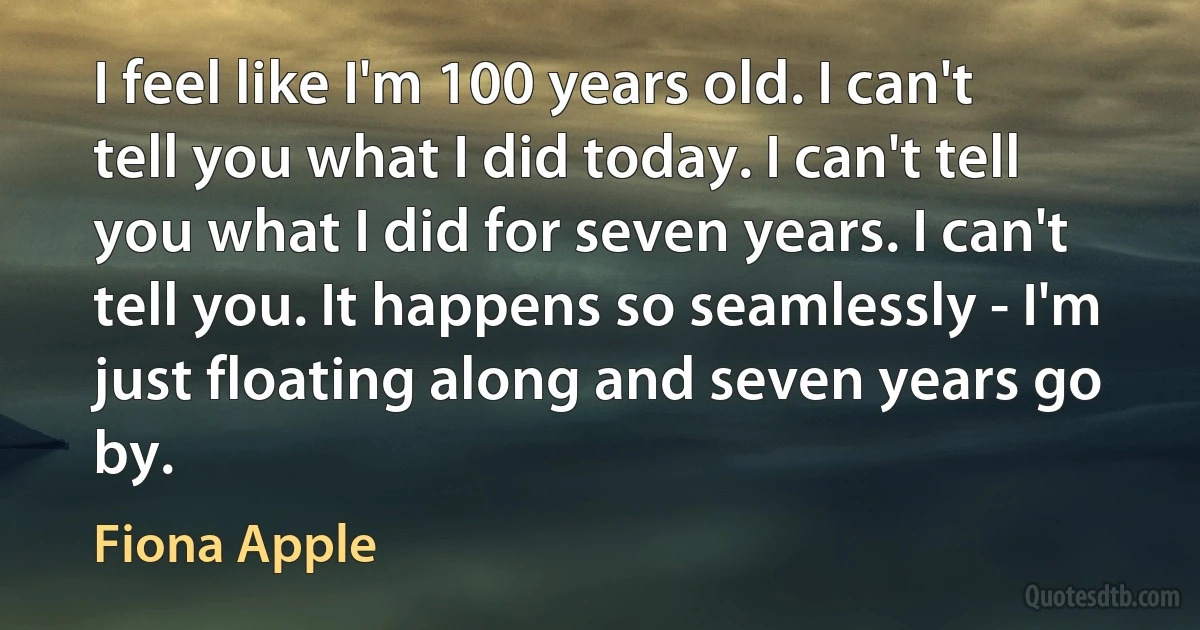 I feel like I'm 100 years old. I can't tell you what I did today. I can't tell you what I did for seven years. I can't tell you. It happens so seamlessly - I'm just floating along and seven years go by. (Fiona Apple)