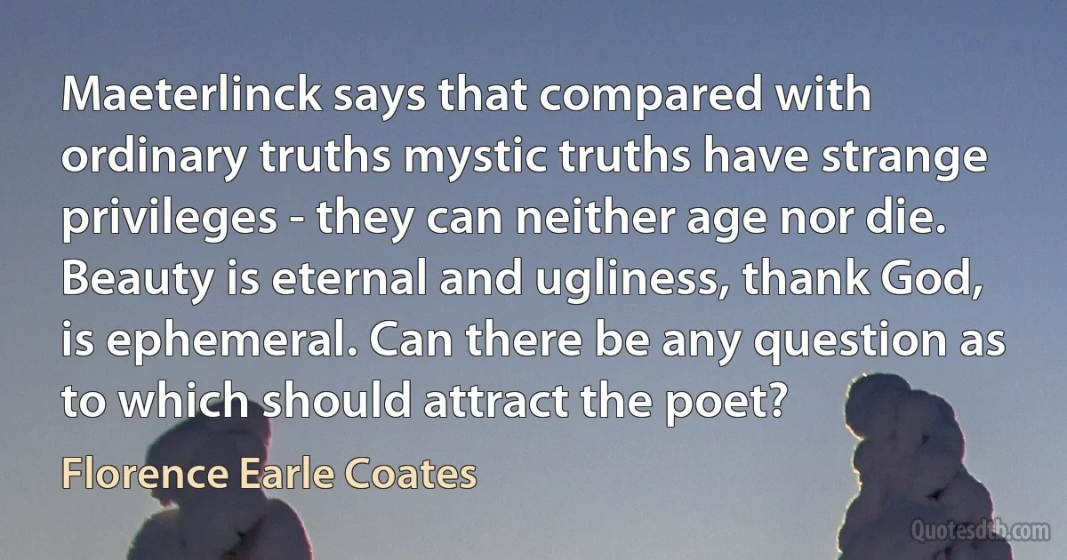 Maeterlinck says that compared with ordinary truths mystic truths have strange privileges - they can neither age nor die. Beauty is eternal and ugliness, thank God, is ephemeral. Can there be any question as to which should attract the poet? (Florence Earle Coates)