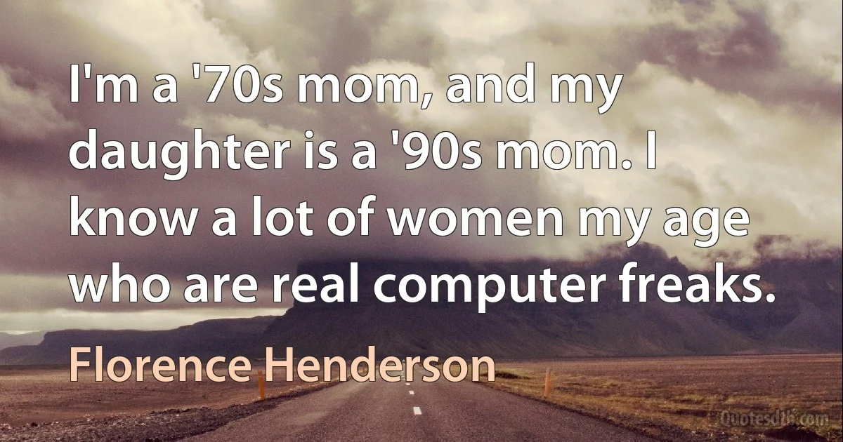 I'm a '70s mom, and my daughter is a '90s mom. I know a lot of women my age who are real computer freaks. (Florence Henderson)