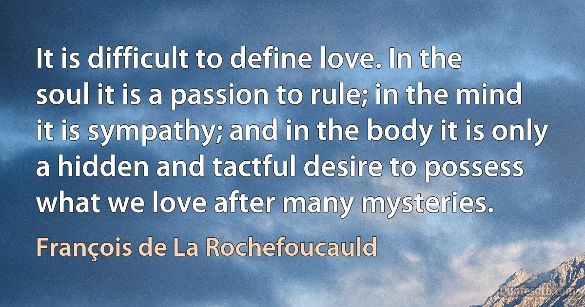 It is difficult to define love. In the soul it is a passion to rule; in the mind it is sympathy; and in the body it is only a hidden and tactful desire to possess what we love after many mysteries. (François de La Rochefoucauld)