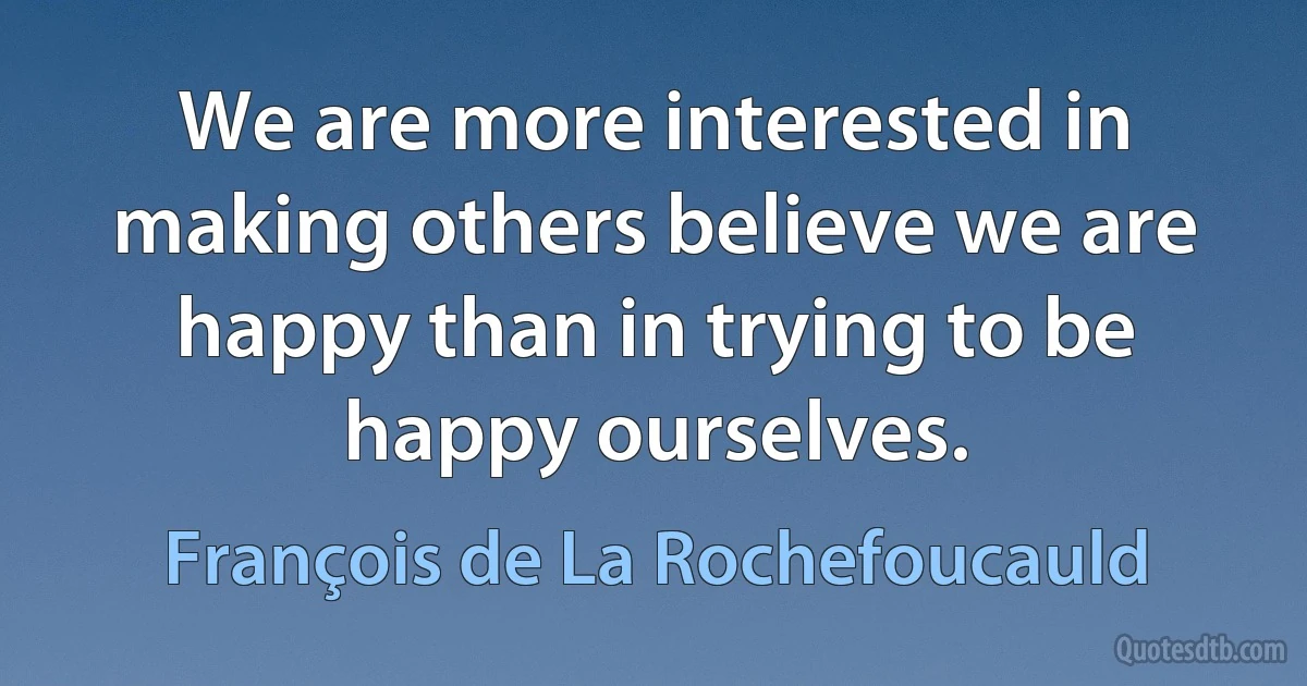 We are more interested in making others believe we are happy than in trying to be happy ourselves. (François de La Rochefoucauld)