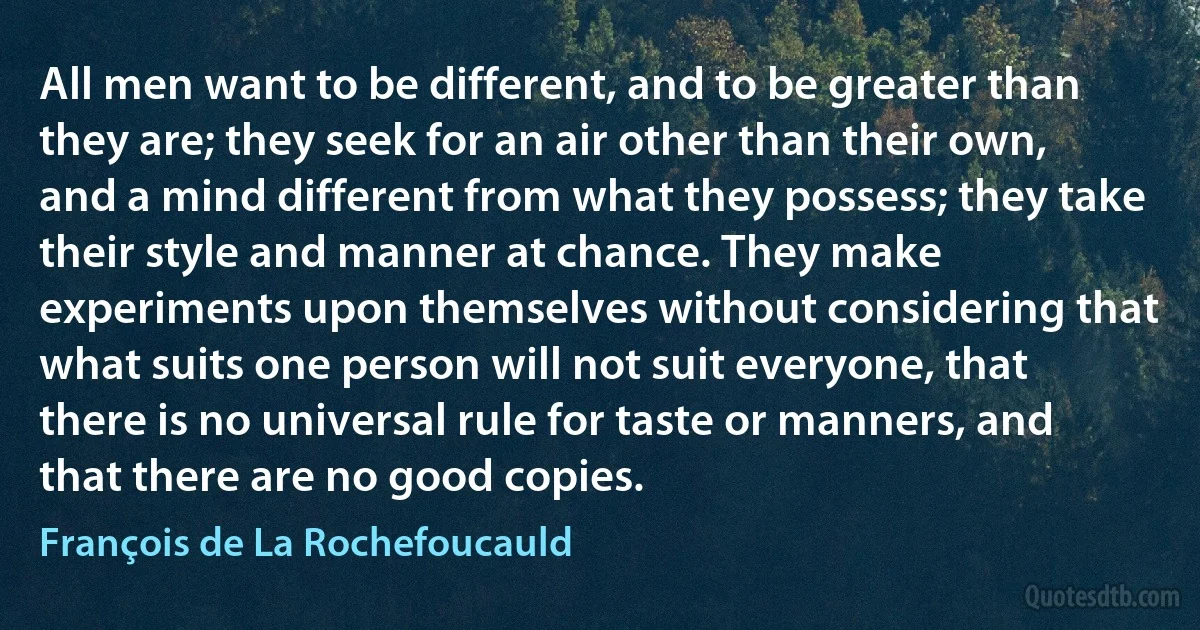 All men want to be different, and to be greater than they are; they seek for an air other than their own, and a mind different from what they possess; they take their style and manner at chance. They make experiments upon themselves without considering that what suits one person will not suit everyone, that there is no universal rule for taste or manners, and that there are no good copies. (François de La Rochefoucauld)