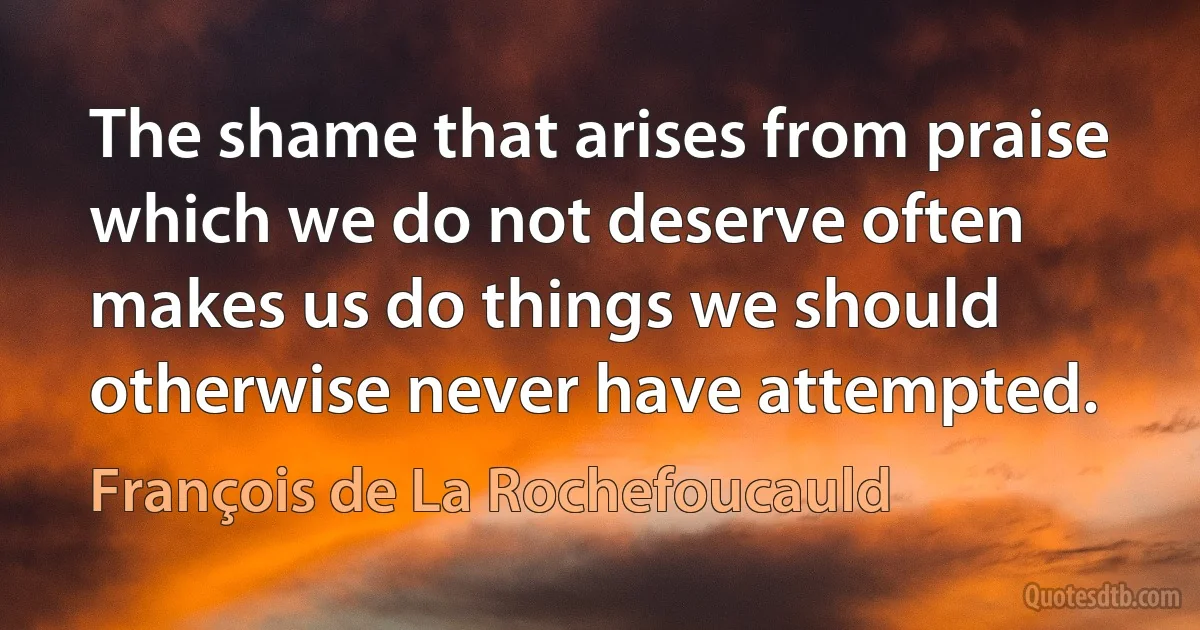 The shame that arises from praise which we do not deserve often makes us do things we should otherwise never have attempted. (François de La Rochefoucauld)