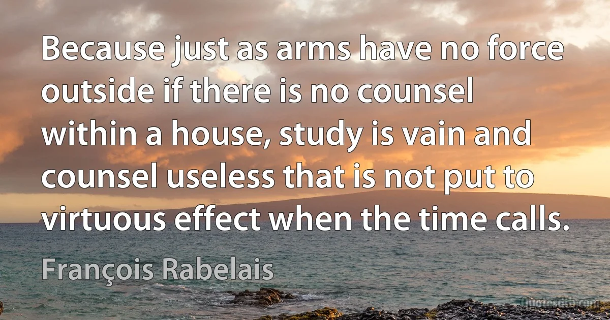 Because just as arms have no force outside if there is no counsel within a house, study is vain and counsel useless that is not put to virtuous effect when the time calls. (François Rabelais)