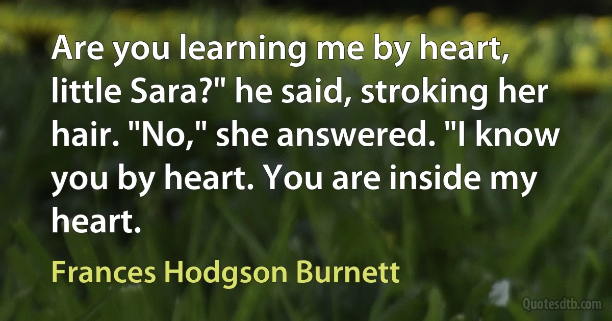 Are you learning me by heart, little Sara?" he said, stroking her hair. "No," she answered. "I know you by heart. You are inside my heart. (Frances Hodgson Burnett)