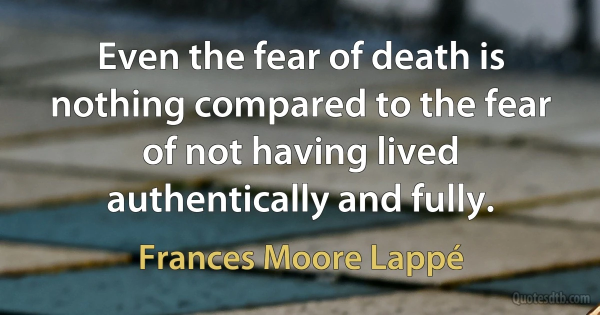 Even the fear of death is nothing compared to the fear of not having lived authentically and fully. (Frances Moore Lappé)