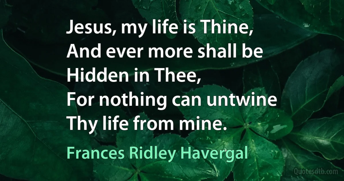 Jesus, my life is Thine,
And ever more shall be
Hidden in Thee,
For nothing can untwine
Thy life from mine. (Frances Ridley Havergal)