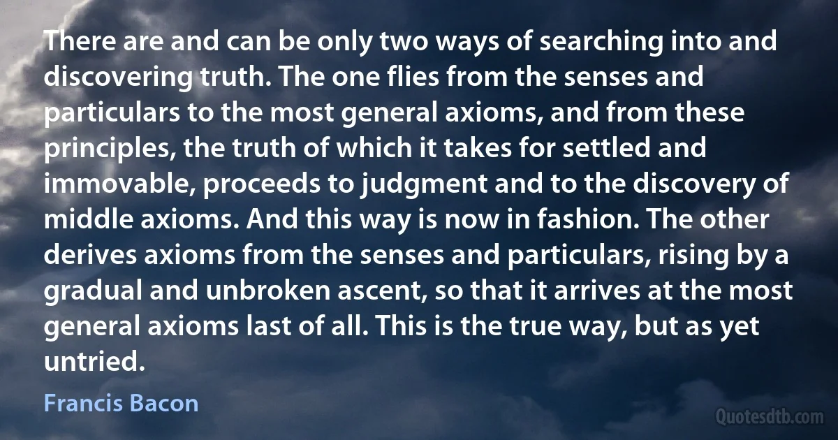 There are and can be only two ways of searching into and discovering truth. The one flies from the senses and particulars to the most general axioms, and from these principles, the truth of which it takes for settled and immovable, proceeds to judgment and to the discovery of middle axioms. And this way is now in fashion. The other derives axioms from the senses and particulars, rising by a gradual and unbroken ascent, so that it arrives at the most general axioms last of all. This is the true way, but as yet untried. (Francis Bacon)