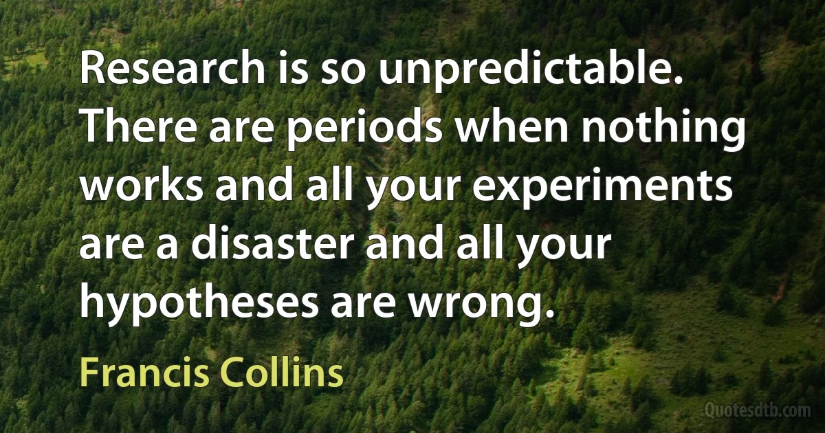 Research is so unpredictable. There are periods when nothing works and all your experiments are a disaster and all your hypotheses are wrong. (Francis Collins)