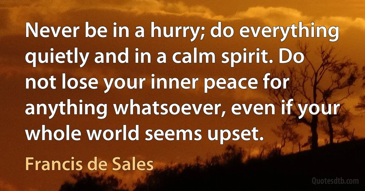 Never be in a hurry; do everything quietly and in a calm spirit. Do not lose your inner peace for anything whatsoever, even if your whole world seems upset. (Francis de Sales)