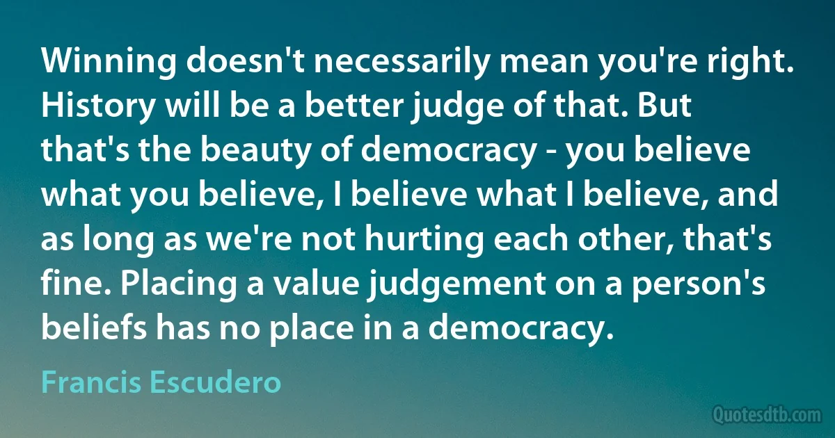 Winning doesn't necessarily mean you're right. History will be a better judge of that. But that's the beauty of democracy - you believe what you believe, I believe what I believe, and as long as we're not hurting each other, that's fine. Placing a value judgement on a person's beliefs has no place in a democracy. (Francis Escudero)