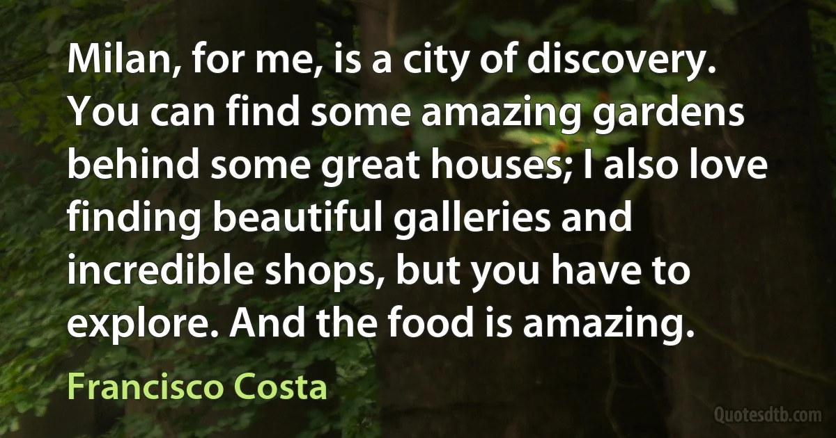 Milan, for me, is a city of discovery. You can find some amazing gardens behind some great houses; I also love finding beautiful galleries and incredible shops, but you have to explore. And the food is amazing. (Francisco Costa)