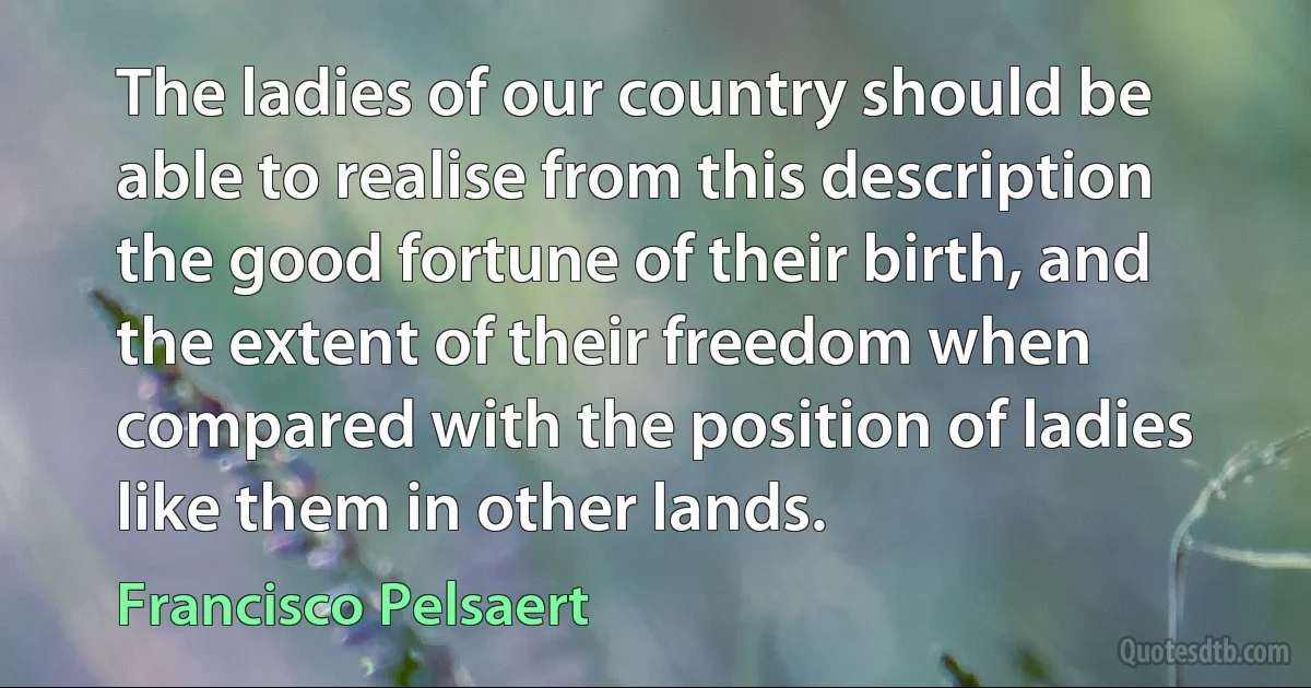 The ladies of our country should be able to realise from this description the good fortune of their birth, and the extent of their freedom when compared with the position of ladies like them in other lands. (Francisco Pelsaert)