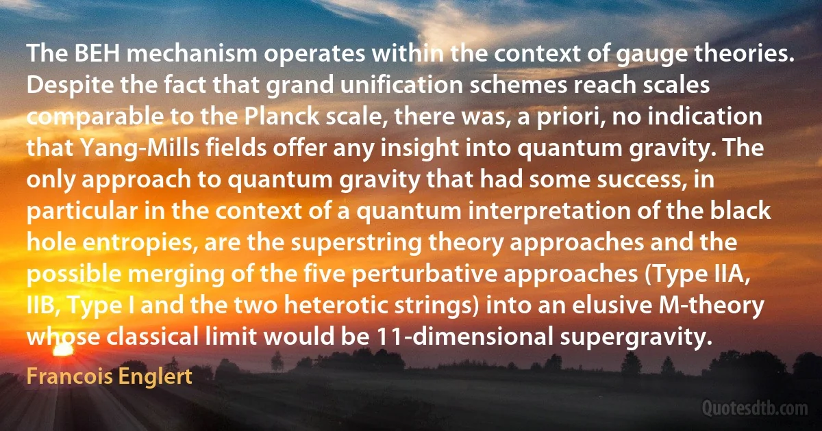 The BEH mechanism operates within the context of gauge theories. Despite the fact that grand unification schemes reach scales comparable to the Planck scale, there was, a priori, no indication that Yang-Mills fields offer any insight into quantum gravity. The only approach to quantum gravity that had some success, in particular in the context of a quantum interpretation of the black hole entropies, are the superstring theory approaches and the possible merging of the five perturbative approaches (Type IIA, IIB, Type I and the two heterotic strings) into an elusive M-theory whose classical limit would be 11-dimensional supergravity. (Francois Englert)