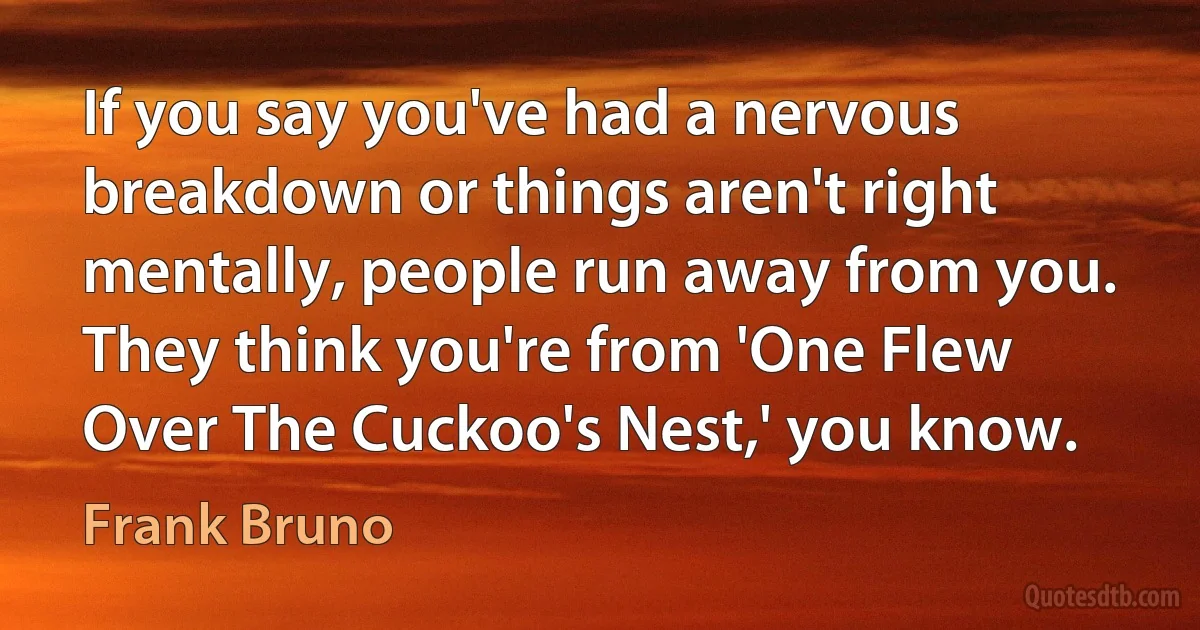 If you say you've had a nervous breakdown or things aren't right mentally, people run away from you. They think you're from 'One Flew Over The Cuckoo's Nest,' you know. (Frank Bruno)