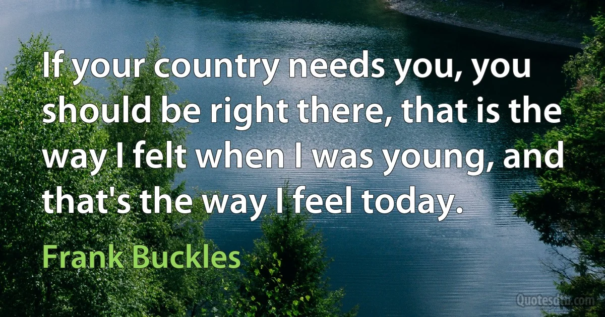 If your country needs you, you should be right there, that is the way I felt when I was young, and that's the way I feel today. (Frank Buckles)