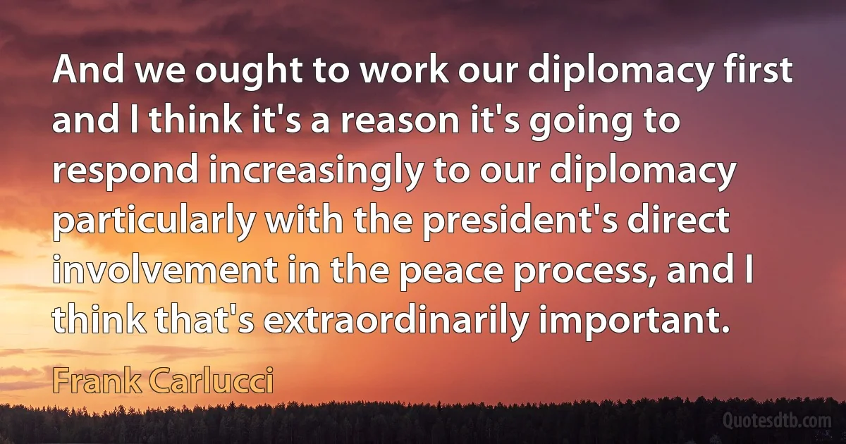 And we ought to work our diplomacy first and I think it's a reason it's going to respond increasingly to our diplomacy particularly with the president's direct involvement in the peace process, and I think that's extraordinarily important. (Frank Carlucci)