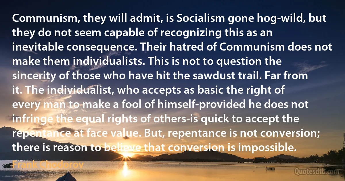 Communism, they will admit, is Socialism gone hog-wild, but they do not seem capable of recognizing this as an inevitable consequence. Their hatred of Communism does not make them individualists. This is not to question the sincerity of those who have hit the sawdust trail. Far from it. The individualist, who accepts as basic the right of every man to make a fool of himself-provided he does not infringe the equal rights of others-is quick to accept the repentance at face value. But, repentance is not conversion; there is reason to believe that conversion is impossible. (Frank Chodorov)