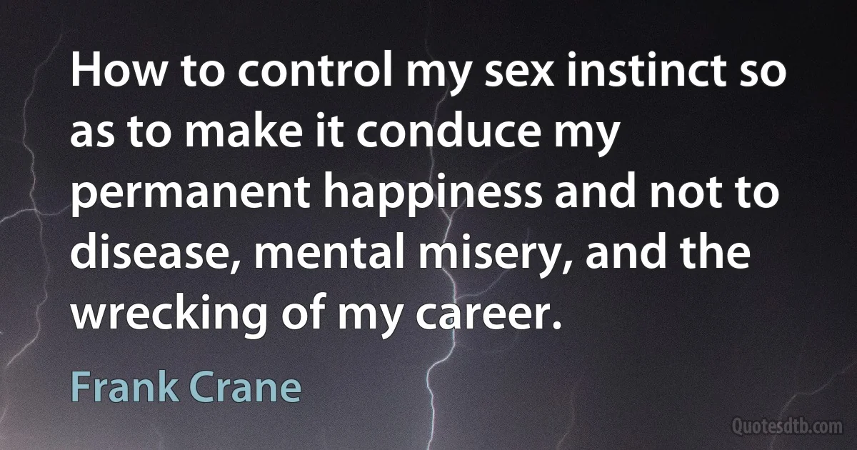 How to control my sex instinct so as to make it conduce my permanent happiness and not to disease, mental misery, and the wrecking of my career. (Frank Crane)