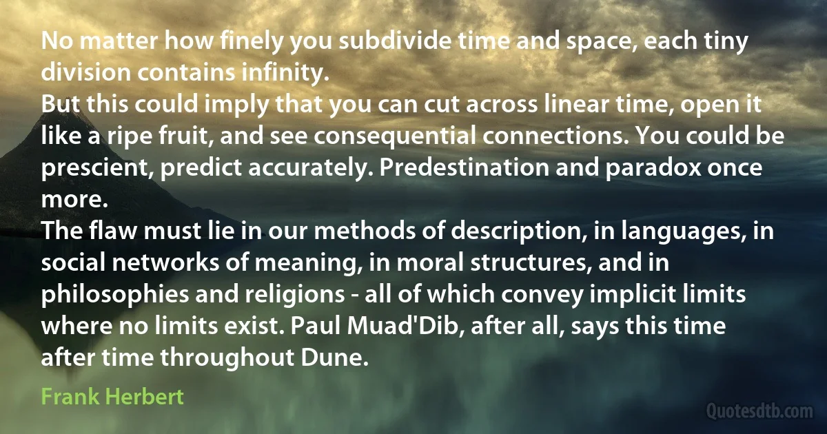 No matter how finely you subdivide time and space, each tiny division contains infinity.
But this could imply that you can cut across linear time, open it like a ripe fruit, and see consequential connections. You could be prescient, predict accurately. Predestination and paradox once more.
The flaw must lie in our methods of description, in languages, in social networks of meaning, in moral structures, and in philosophies and religions - all of which convey implicit limits where no limits exist. Paul Muad'Dib, after all, says this time after time throughout Dune. (Frank Herbert)