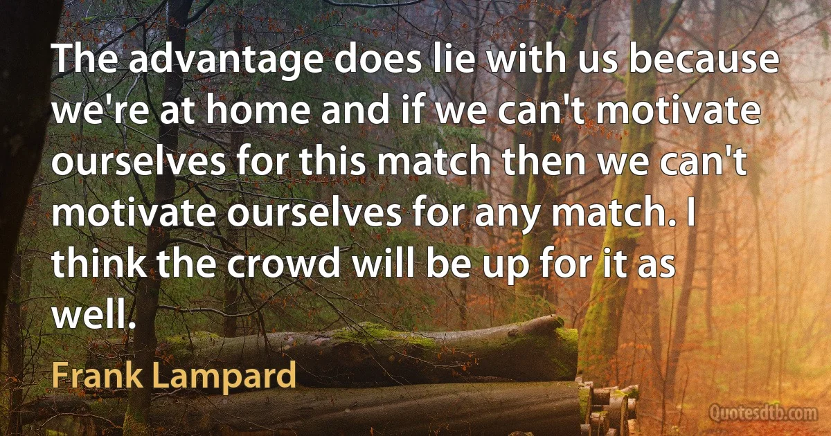 The advantage does lie with us because we're at home and if we can't motivate ourselves for this match then we can't motivate ourselves for any match. I think the crowd will be up for it as well. (Frank Lampard)