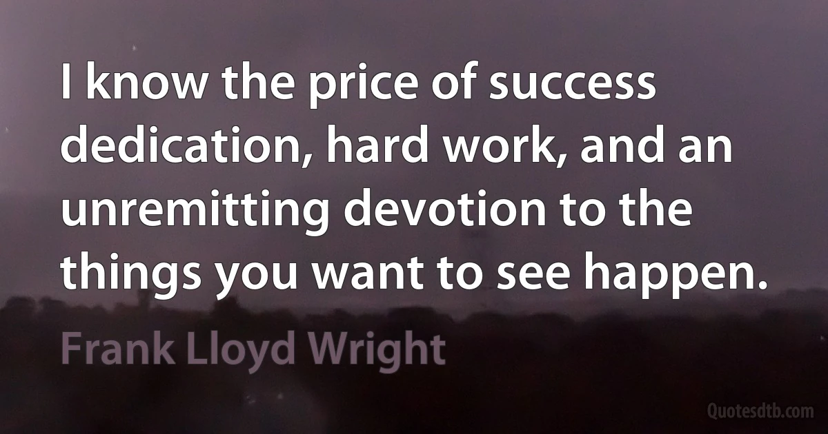 I know the price of success dedication, hard work, and an unremitting devotion to the things you want to see happen. (Frank Lloyd Wright)