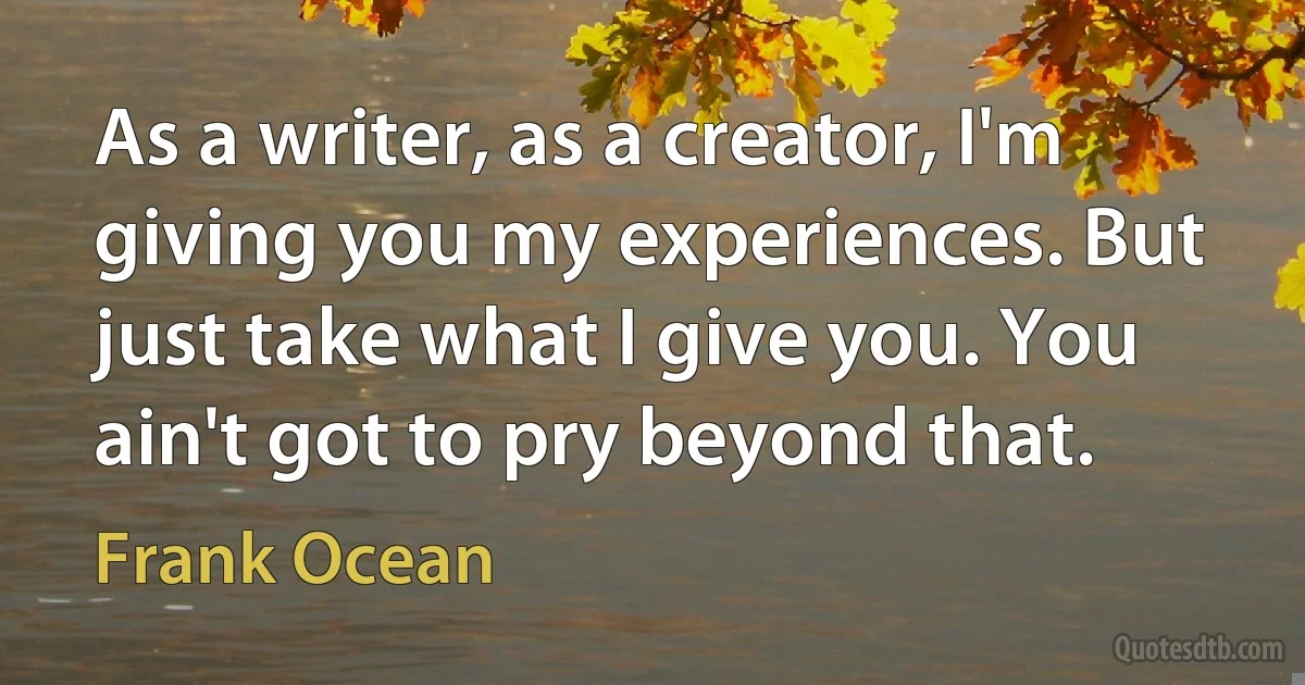 As a writer, as a creator, I'm giving you my experiences. But just take what I give you. You ain't got to pry beyond that. (Frank Ocean)