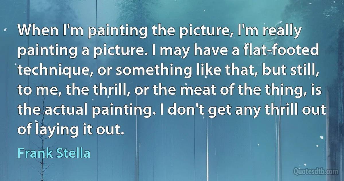 When I'm painting the picture, I'm really painting a picture. I may have a flat-footed technique, or something like that, but still, to me, the thrill, or the meat of the thing, is the actual painting. I don't get any thrill out of laying it out. (Frank Stella)