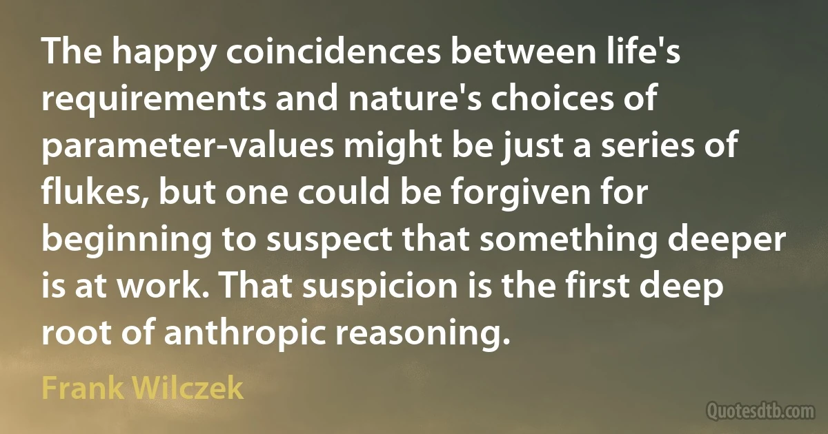 The happy coincidences between life's requirements and nature's choices of parameter-values might be just a series of flukes, but one could be forgiven for beginning to suspect that something deeper is at work. That suspicion is the first deep root of anthropic reasoning. (Frank Wilczek)