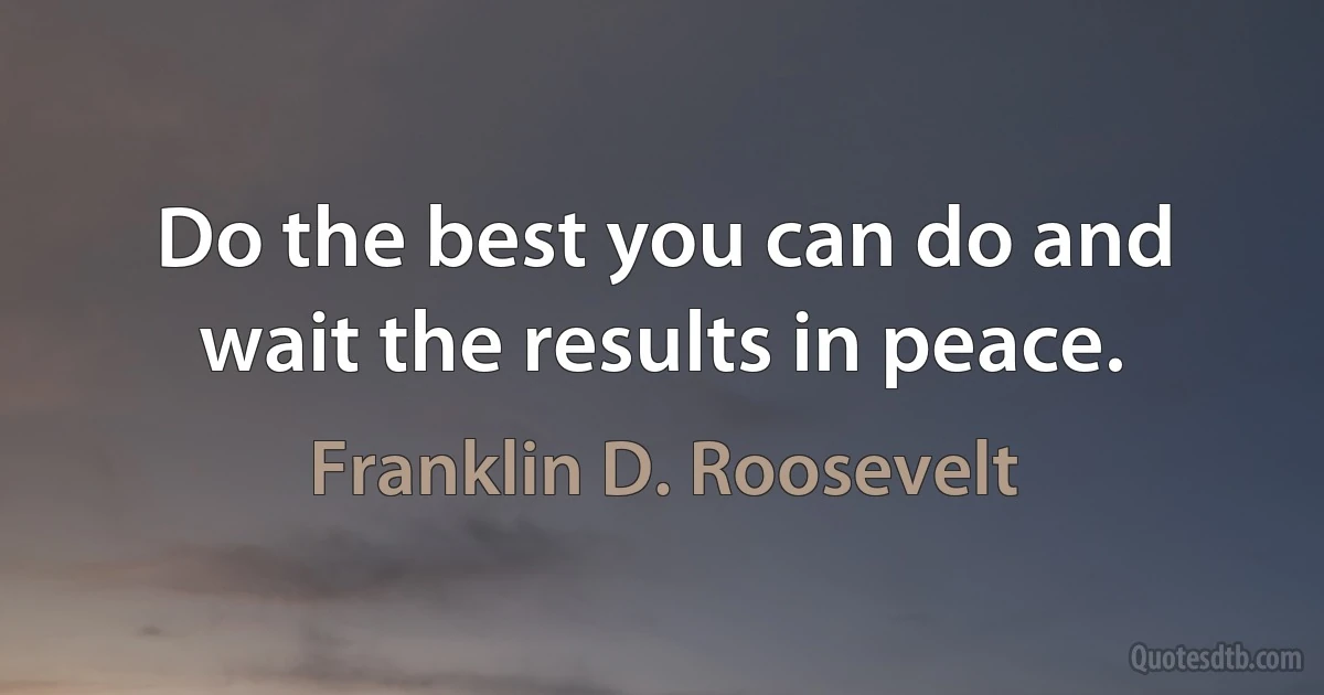 Do the best you can do and wait the results in peace. (Franklin D. Roosevelt)