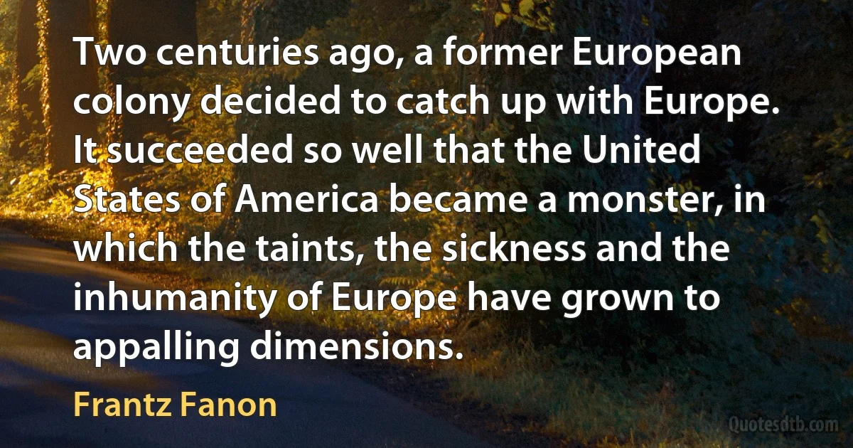 Two centuries ago, a former European colony decided to catch up with Europe. It succeeded so well that the United States of America became a monster, in which the taints, the sickness and the inhumanity of Europe have grown to appalling dimensions. (Frantz Fanon)