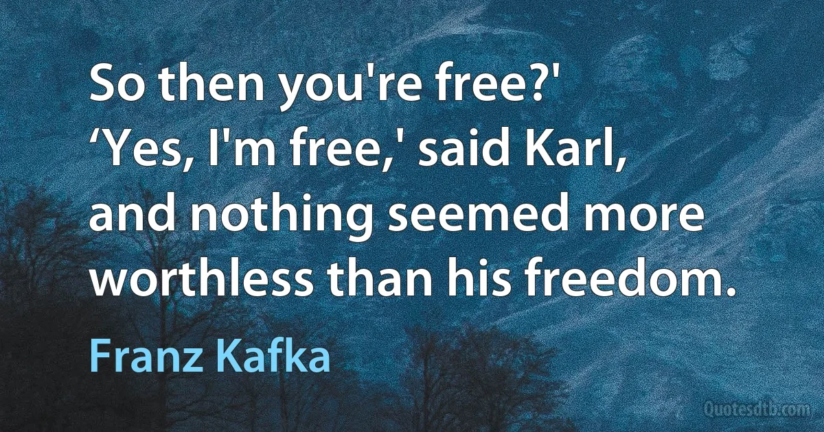 So then you're free?'
‘Yes, I'm free,' said Karl, and nothing seemed more worthless than his freedom. (Franz Kafka)